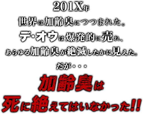 201X年、世界は加齢臭につつまれた。デ・オウは爆発的に売れ、あらゆる加齢臭が絶滅したかに見えた。だが、加齢臭は死に絶えていなかった!!