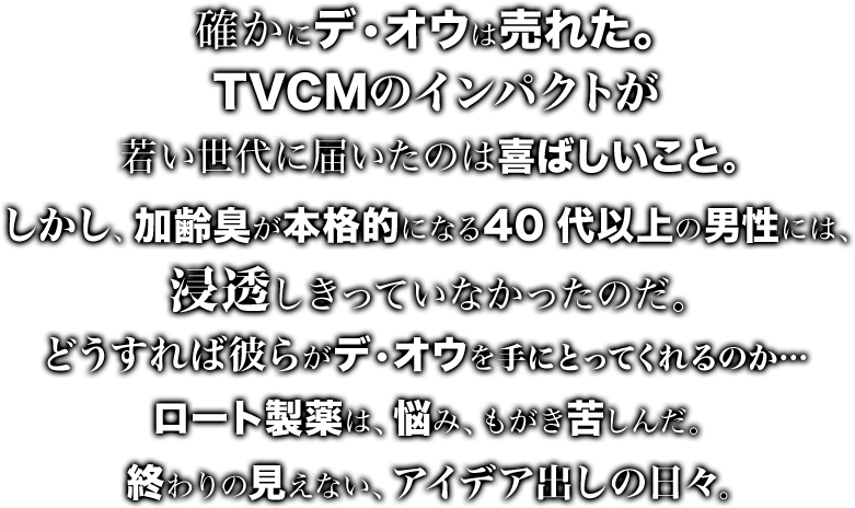 デ・オウを購入していたのは、主に20~30代の男性。TVCMのインパクトが若い世代に届いたのは喜ばしいこと。しかし、加齢臭が本格的になる40代以上の男性には、浸透しきっていなかったのだ。どうすれば彼らがデ・オウを手にとってくれるのか…ロート製薬は、悩み、もがき、苦しんだ。終わりの見えない、アイデア出しの日々。