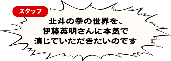 北斗の拳の世界を、伊藤英明さんに本気で演じていただきたいのです