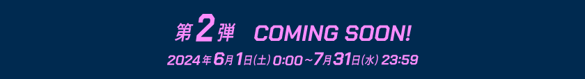 第2弾 COMING SOON! 2024年6月1日(土)0:00 ~ 7月31日(水)23:59
