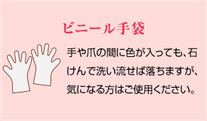 ビニール手袋：手や爪の間に色が入っても、石けんで洗い流せば落ちますが、気になる方はご使用ください。