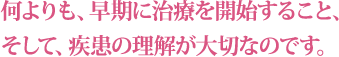 何よりも、早期に治療を開始すること、そして、疾患の理解が大切なのです。