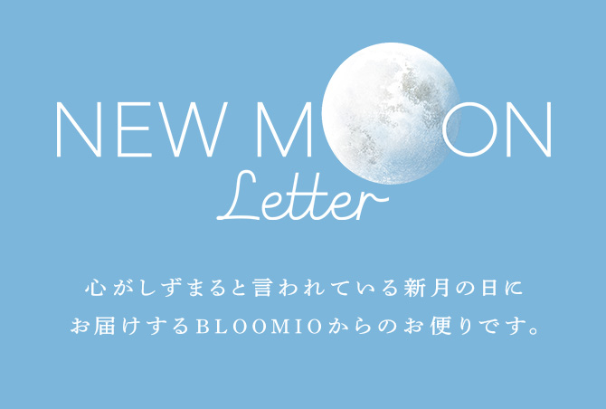 NEW MOON Letter 心がしずまると言われている新月の日にお届けするBLOOMIOからのお便りです。