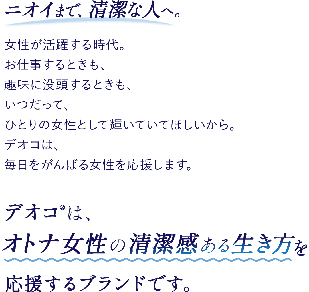 ニオイまで、清潔な人へ。女性が活躍する時代。お仕事するときも、趣味に没頭するときも、いつだって、ひとりの女性として輝いていてほしいから。デオコは、毎日をがんばる女性を応援します。デオコ®は、オトナ女性の清潔感ある生き方を応援するブランドです。