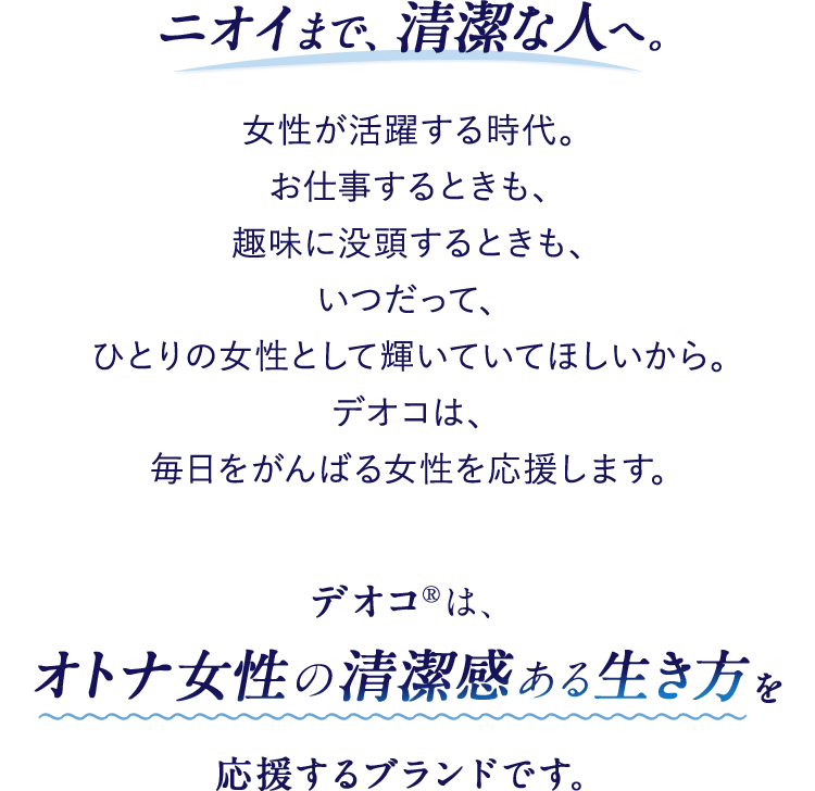 ニオイまで、清潔な人へ。女性が活躍する時代。お仕事するときも、趣味に没頭するときも、いつだって、ひとりの女性として輝いていてほしいから。デオコは、毎日をがんばる女性を応援します。デオコ®は、オトナ女性の清潔感ある生き方を応援するブランドです。
