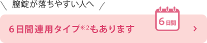 膣錠が落ちやすい人へ ６日間連用タイプ※２もあります