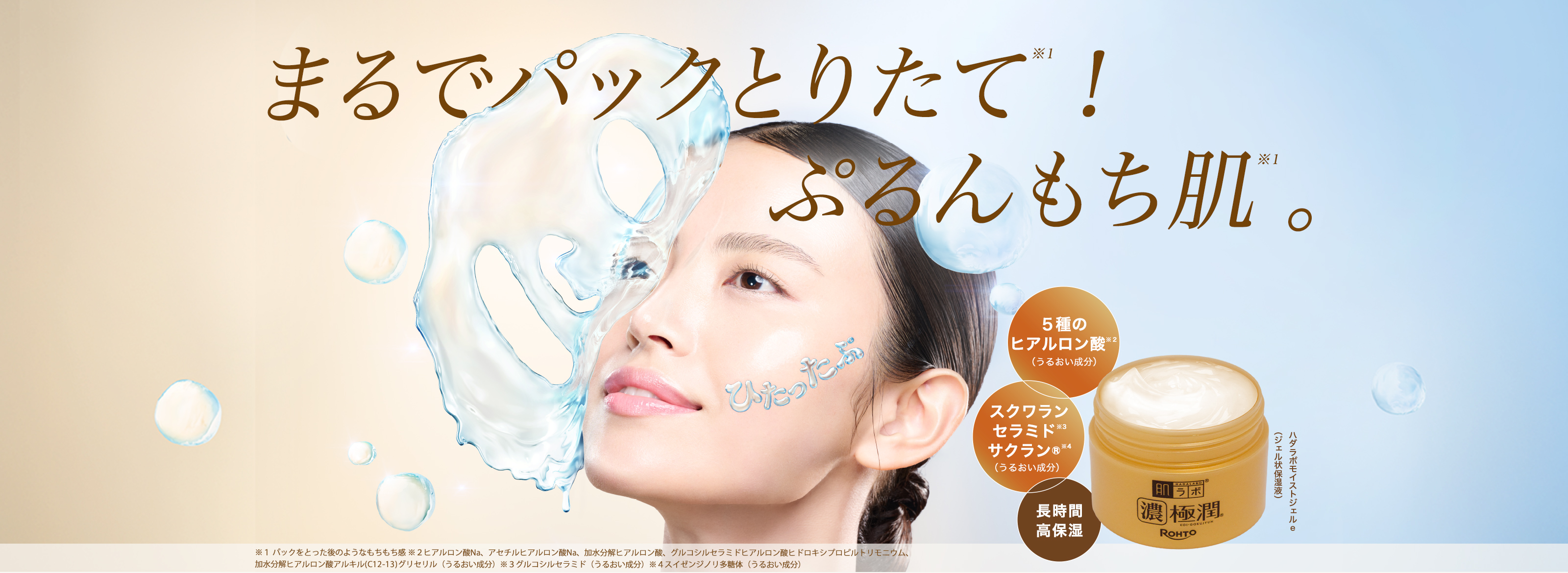 肌ラボ&reg;濃極潤&reg;高保湿オールインワン まるでパックとりたて※１！ぷるんもち肌。※１：ハダラボモイストジェルe （ジェル状保湿液） ５種のヒアルロン酸※２（うるおい成分）＋スクワラン・セラミド※３・サクラン&reg;※４（うるおい成分）＋長時間・高保湿 ※１ パックをとった後のようなもちもち感 ※２ヒアルロン酸Na、アセチルヒアルロン酸Na、加水分解ヒアルロン酸、グルコシルセラミドヒアルロン酸ヒドロキシプロピルトリモニウム、加水分解ヒアルロン酸アルキル(C12-13)グリセリル（うるおい成分）※３グルコシルセラミド（うるおい成分）※４スイゼンジノリ多糖体（うるおい成分）