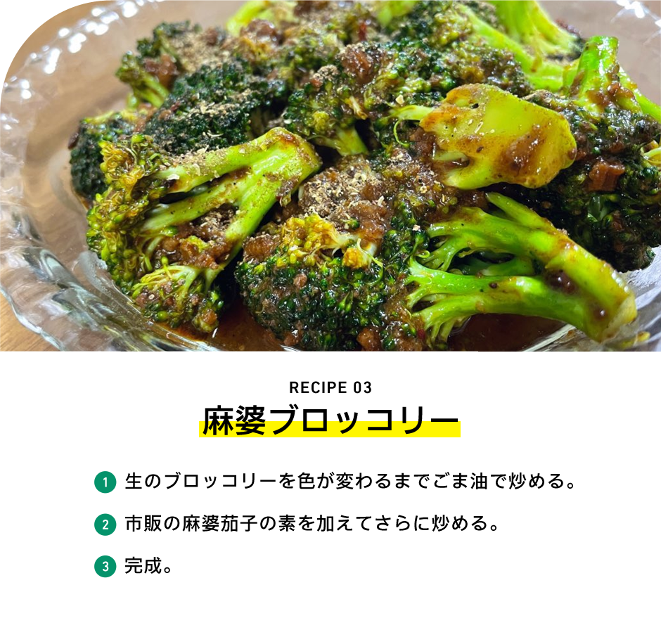 RECIPE 03 麻婆ブロッコリー 1 生のブロッコリーを色が変わるまでごま油で炒める。 2 市販の麻婆茄子の素を加えてさらに炒める。 3 完成。