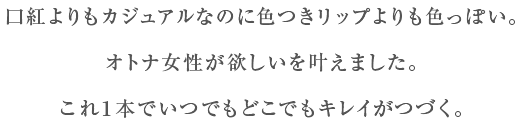 口紅よりもカジュアルなのに色つきリップよりも色っぽい。オトナ女性が欲しいを叶えました。これ1本でいつでもどこでもキレイがつづく。