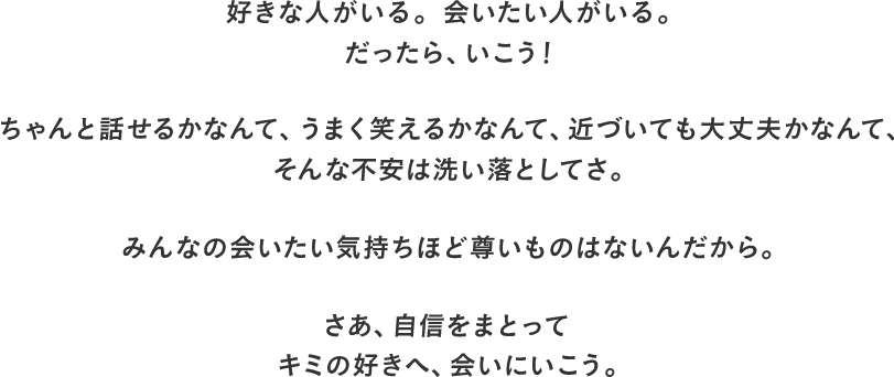 好きな人がいる。会いたい人がいる。だったら、いこう！ちゃんと話せるかなんて、うまく笑えるかなんて、近づいても大丈夫かなんて、そんな不安は洗い落としてさ。みんなの会いたい気持ちほど尊いものはないんだから。さあ、自信をまとってキミの好きへ、会いにいこう。