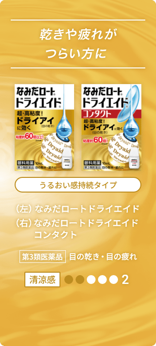 乾きや疲れがつらい方に なみだロート®ドライエイド® 超・高粘度！ ドライアイ（目の乾き）に効く 粘度約60倍以上！※（当社品比較） 眼科用薬 10mL 第3類医薬品 目の乾き・目の疲れに なみだロート®ドライエイド® コンタクト 超・高粘度！ ドライアイ（目の乾き）に効く 粘度約60倍以上！※（当社品比較） 眼科用薬 10mL 第3類医薬品 目の乾き・目の疲れに うるおい感持続タイプ （左）なみだロートドライエイド （右）なみだロートドライエイド コンタクト 第3類医薬品 目の乾き・目の疲れ 清涼感2