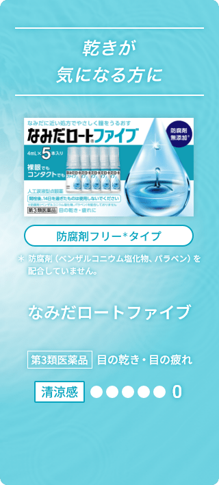 乾きが気になる方に なみだに近い処方でやさしく瞳をうるおす なみだロート®ファイブ 防腐剤無添加※ 4mL×5本入り 裸眼でもコンタクトでも 人工涙液型点眼薬 開栓後、14日を過ぎたものは使用しないでください ※防腐剤（ベンザルコニウム塩化物、パラベン）を配合しておりません 第3類医薬品 目の乾き・目の疲れに 防腐剤フリー＊タイプ ＊防腐剤（ベンザルコニウム塩化物、パラベン）を配合していません。 なみだロートファイブ 第3類医薬品 目の乾き・目の疲れ 清涼感0