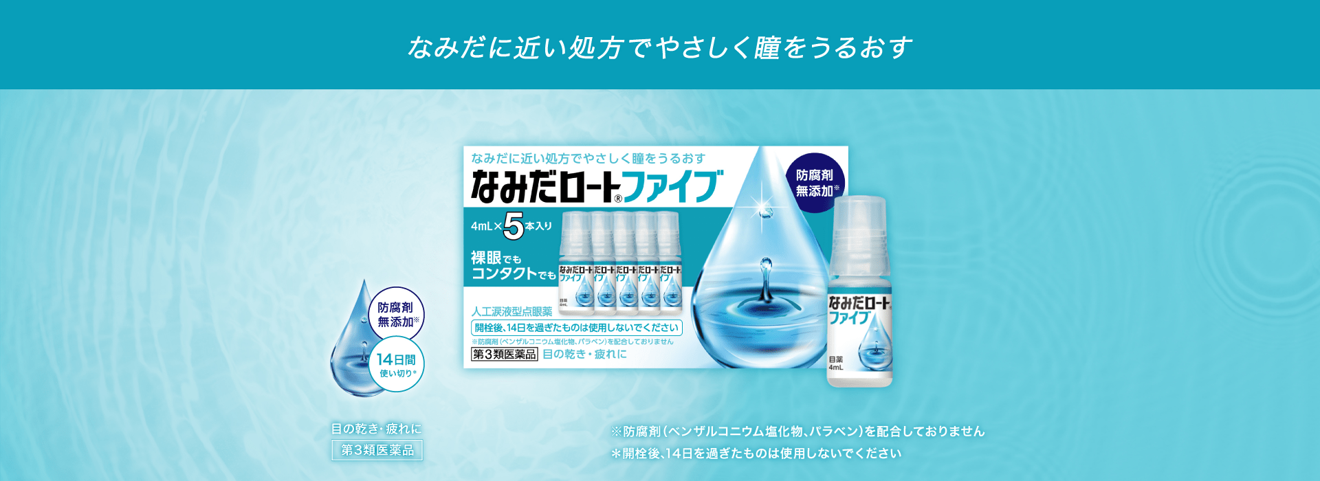 なみだに近い処方でやさしく瞳をうるおす なみだに近い処方でやさしく瞳をうるおす なみだロート®ファイブ 防腐剤無添加※ 4mL×5本入り 裸眼でもコンタクトでも 人工涙液型点眼薬 開栓後、14日を過ぎたものは使用しないでください ※防腐剤（ベンザルコニウム塩化物、パラベン）を配合しておりません 第3類医薬品 目の乾き・目の疲れに 防腐剤無添加※ 14日間使い切り＊ 目の乾き・目の疲れに 第3類医薬品 ※防腐剤（ベンザルコニウム塩化物、パラベン）を配合しておりません ＊開栓後、14日を過ぎたものは使用しないでください