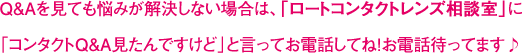 Q&Aを見ても悩みが解決しない場合は、「ロートコンタクトレンズ相談室」に「コンタクトQ&A見たんですけど」と言ってお電話してね！お電話待ってます♪