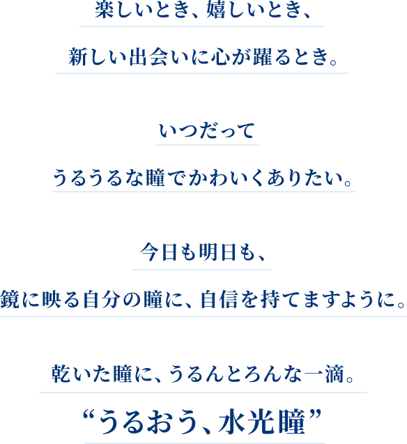 楽しいとき、嬉しいとき、新しい出会いに心が躍るとき。 いつだってうるうるな瞳でかわいくありたい。 今日も明日も、鏡に映る自分の瞳に、自信を持てますように。 乾いた瞳に、うるんとろんな一滴。 ❝うるおう、水光瞳❞