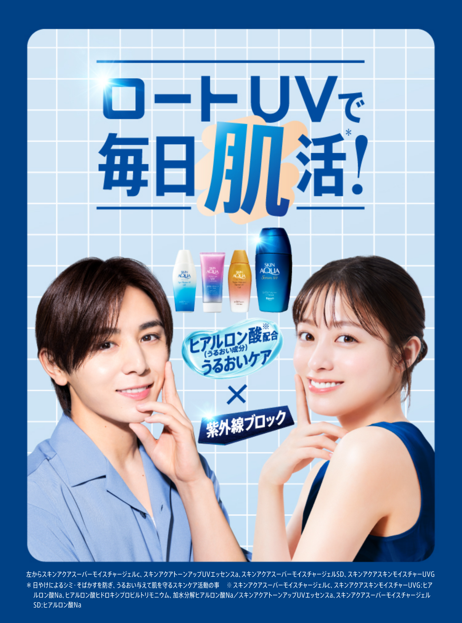 ロートUVで毎日肌活＊！ ヒアルロン酸※配合（うるおい成分）うるおいケア × 紫外線ブロック 左からスキンアクアスーパーモイスチャージェルc、スキンアクアトーンアップUVエッセンスa、スキンアクアスーパーモイスチャージェルSD、スキンアクアスキンモイスチャーUVG ＊ 日やけによるシミ・そばかすを防ぎ、うるおい与えて肌を守るスキンケア活動の事 ※ スキンアクアスーパーモイスチャージェルc、スキンアクアスキンモイスチャーUVG：ヒアルロン酸Na、ヒアルロン酸ヒドロキシプロピルトリモニウム、加水分解ヒアルロン酸Na／スキンアクアトーンアップUVエッセンスa、スキンアクアスーパーモイスチャージェルSD：ヒアルロン酸Na