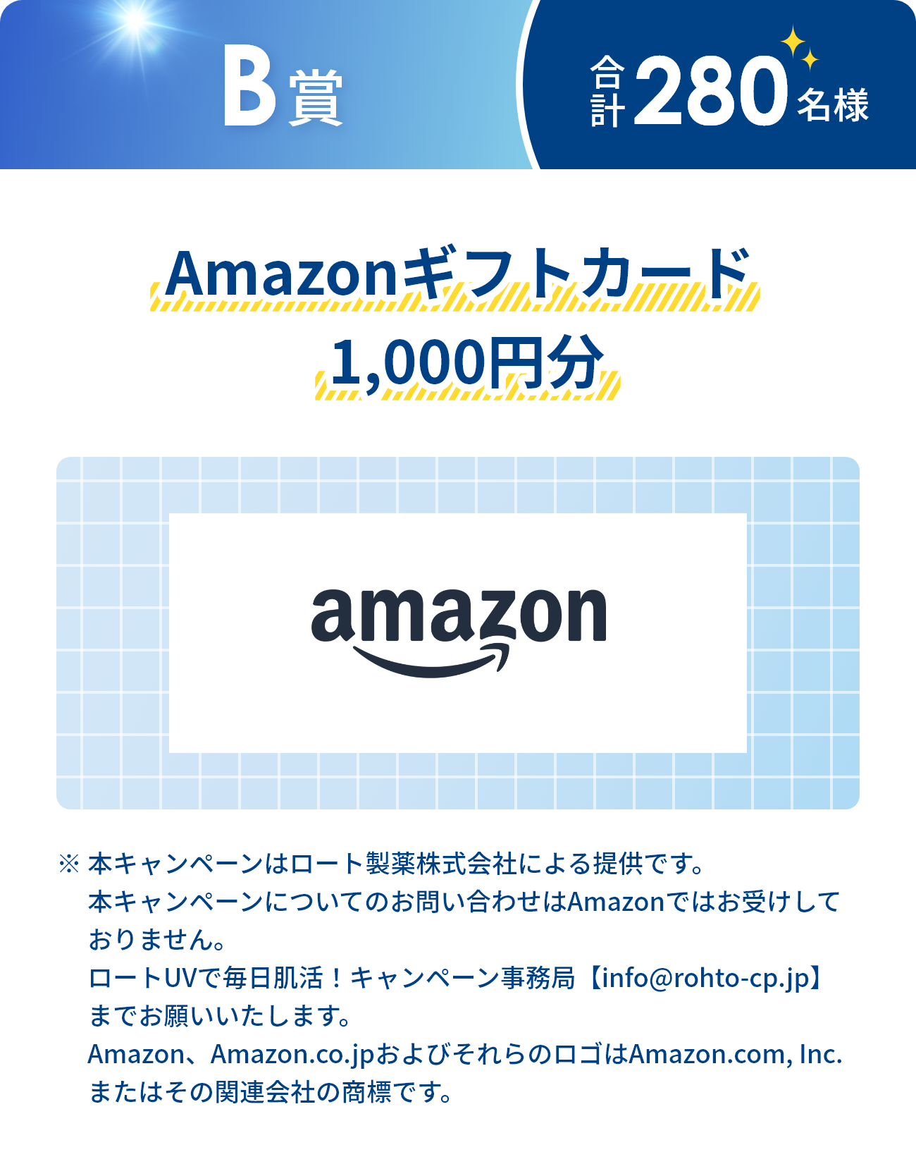 B賞 合計280名様 Amazonギフトカード1,000円分 ※本キャンペーンはロート製薬株式会社による提供です。本キャンペーンについてのお問い合わせはAmazonではお受けしておりません。ロートUVで毎日肌活！キャンペーン事務局【info@rohto-cp.jp】までお願いいたします。 Amazon、Amazon.co.jpおよびそれらのロゴはAmazon.com, Inc.またはその関連会社の商標です。