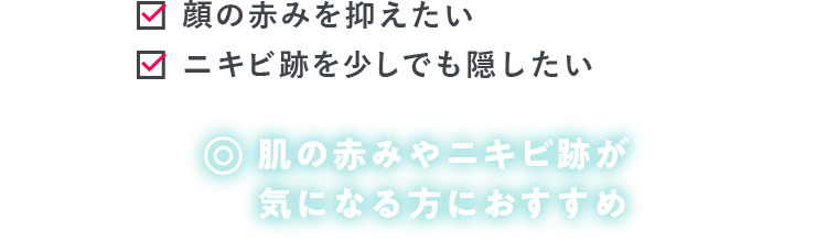 顔の赤みを抑えたい ニキビ跡を少しでも隠したい 肌の赤みやニキビ跡が 気になる方におすすめ