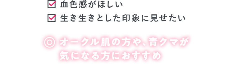 血色感がほしい 生き生きとした印象に見せたい オークル肌の方や、青クマが 気になる方におすすめ