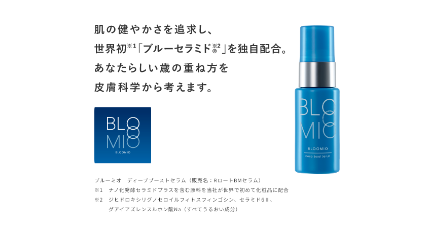 肌の健やかさを追求し、世界初※1「ブルーセラミド®※2」を独自配合。あなたらしい歳の重ね方を皮膚科学から考えます。 BLOOMIO ブルーミオ ディープブーストセラム（販売名：RロートBMセラム） ※1 ナノ化発酵セラミドプラスを含む原料を当社が世界で初めて化粧品に配合 ※2 ジヒドロキシリグノセロイルフィトスフィンゴシン、セラミド6Ⅱ、グアイアズレンスルホン酸Na（すべてうるおい成分）