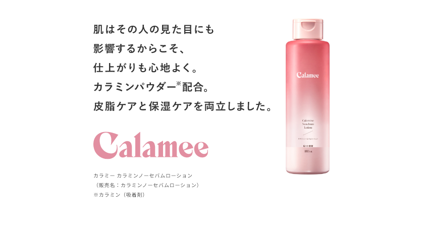 肌はその人の見た目にも影響するからこそ、仕上がりも心地よく。カラミンパウダー※配合。皮脂ケアと保湿ケアを両立しました。 Calamee カラミー カラミンノーセバムローション （販売名：カラミンノーセバムローション） ※カラミン（吸着剤）