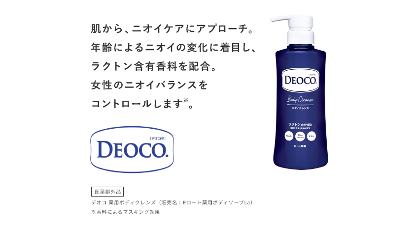 肌から、ニオイケアにアプローチ。年齢によるニオイの変化に着目し、ラクトン含有香料を配合。女性のニオイバランスをコントロールします※。 デオコ® 医薬部外品 デオコ 薬用ボディクレンズ（販売名：Rロート薬用ボディソープLa）  ※香料によるマスキング効果