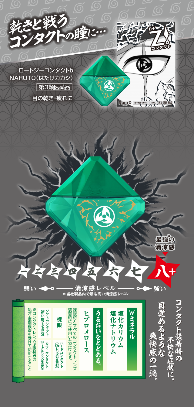乾きと戦うコンタクトの瞳に…ロートジーコンタクトb NARUTO(はたけカカシ)第3類医薬品 目の乾き·疲れに 清涼感Lv八+ 最強＊の清涼感 ＊当社製品内で最も高い清涼感レベル コンタクト装着時の不快な症状に。目覚めるような爽快感の一滴。Ｗミネラル 塩化カリウム 塩化ナトリウム うるおいをとどめる。ヒプロメロース 裸眼時とすべてのコンタクトレンズ装着時にご使用いただけます。 裸眼 ハードレンズコンタクト（O2レンズを含む） ソフトコンタクト（使い捨てを含む） カラーコンタクト（サークルレンズを含む）※コンタクトレンズは眼科医の処方・定期検査を受けて使用すること