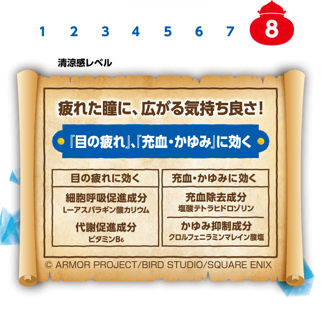 清涼感レベル8 疲れた瞳に、広がる気持ち良さ！「目の疲れ」、「充血・かゆみ」に効く 目の疲れに効く 細胞呼吸促進成分 L-アスパラギン酸カリウム 代謝促進成分 ビタミンB6 充血・かゆみに効く 充血除去成分 塩酸テトラヒドロゾリン かゆみ抑制成分 クロルフェニラミンマレイン酸塩 ©ARMOR PROJECT/BIRD STUDIO/SQUARE ENIX