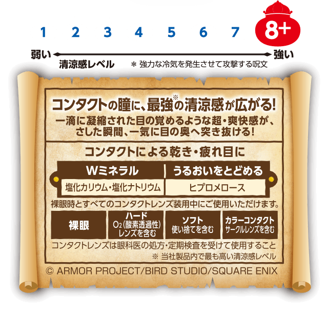 清涼感レベル8+ コンタクトの瞳に、最強※の清涼感が広がる！ ※当社製品内で最も高い清涼感レベル 一滴に凝縮された目の覚めるような超・爽快感が、さした瞬間、一気に目の奥へ突き抜ける！コンタクトによる乾き・疲れ目に Ｗミネラル 塩化カリウム 塩化ナトリウム うるおいをとどめる ヒプロメロース 裸眼時とすべてのコンタクトレンズ装着中にご使用いただけます。 裸眼 ハードO2（酸素透過性）レンズを含む ソフト 使い捨てを含む カラーコンタクト サークルレンズを含む コンタクトレンズは眼科医の処方・定期検査を受けて使用すること ©ARMOR PROJECT/BIRD STUDIO/SQUARE ENIX