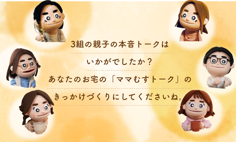 3組の親子の本音トークはいかがでしたか？あなたのお宅の「ママむすトーク」のきっかけづくりにしてくださいね。