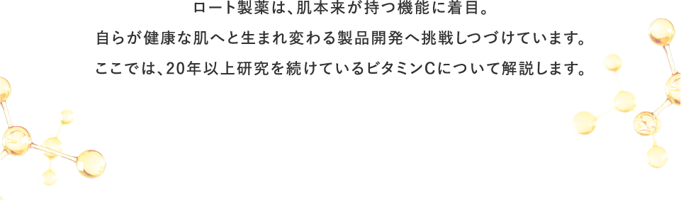 ロート製薬は、肌本来が持つ機能に着目。自らが健康な肌へと生まれ変わる製品開発へ挑戦しつづけています。ここでは、20年以上研究を続けているビタミンCについて解説します。