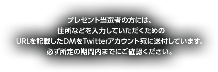 プレゼント当選者の方には、住所などを入力していただくためのURLを記載したDMをTwitterアカウント宛に送付しています。必ず所定の期間内までにご確認ください。