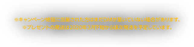 ※キャンペーン終盤に当選された方はまだDMが届いていない場合があります。※プレゼントの発送は2020年３月下旬から順次発送を予定しています。