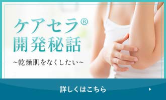 ケアセラ®開発秘話～乾燥肌をなくしたい～ 詳しくはこちら