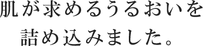 肌が求めるうるおいを詰め込みました。