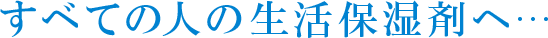 すべての人の生活保湿剤へ…