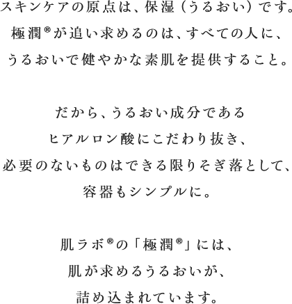 スキンケアの原点は、保湿（うるおい）です。極潤&reg;?が追い求めるのは、すべての人に、うるおいで健やかな素肌を提供すること。だから、うるおい成分であるヒアルロン酸にこだわり抜き、必要のないものはできる限りそぎ落として、容器もシンプルに。肌ラボ&reg;の「極潤&reg;?」には、肌が求めるうるおいが、詰め込まれています。