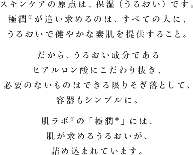 スキンケアの原点は、保湿（うるおい）です。極潤&reg;?が追い求めるのは、すべての人に、うるおいで健やかな素肌を提供すること。だから、うるおい成分であるヒアルロン酸にこだわり抜き、必要のないものはできる限りそぎ落として、容器もシンプルに。肌ラボ&reg;の「極潤&reg;?」には、肌が求めるうるおいが、詰め込まれています。