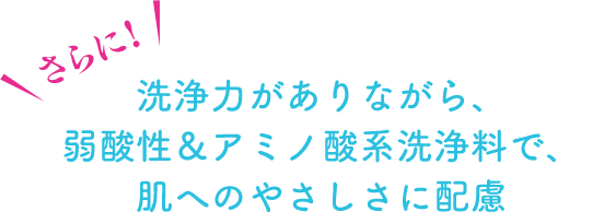 さらに!洗浄力がありながら、弱酸性&アミノ酸系洗浄料で、肌へのやさしさに配慮