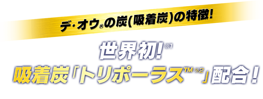 デ・オウ®の炭(吸着炭)の特長!世界初！※1 吸着炭「トリポーラス™ ※2」配合！／※1 世界で初めてボディウォッシュに吸着炭『トリポーラス™』（吸着剤：薬用炭）を配合　※2 「トリポーラス™」は、ソニー株式会社の商標です。