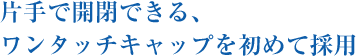 片手で開閉できる、ワンタッチキャップを初めて採用