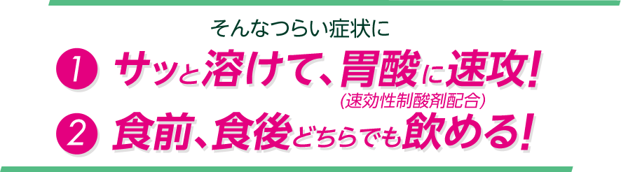 そんなつらい症状に①サッと溶けて、胃酸に速攻!(速効性制酸剤配合) ②食前、食後どちらでも飲める!