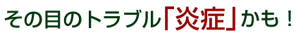 その目のトラブル「炎症」かも!